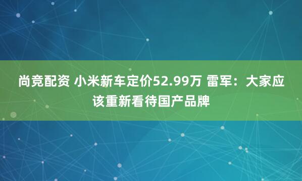 尚竞配资 小米新车定价52.99万 雷军：大家应该重新看待国产品牌