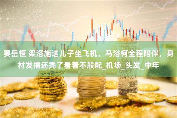 赛岳恒 梁洛施送儿子坐飞机，马浴柯全程陪伴，身材发福还秃了看着不般配_机场_头发_中年