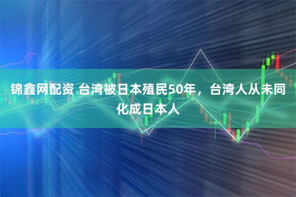 锦鑫网配资 台湾被日本殖民50年，台湾人从未同化成日本人