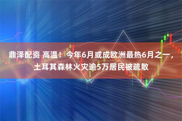 鼎泽配资 高温！今年6月或成欧洲最热6月之一，土耳其森林火灾逾5万居民被疏散
