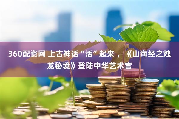360配资网 上古神话“活”起来 ，《山海经之烛龙秘境》登陆中华艺术宫
