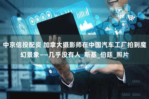 中京信投配资 加拿大摄影师在中国汽车工厂拍到魔幻景象——几乎没有人_斯基_伯廷_照片