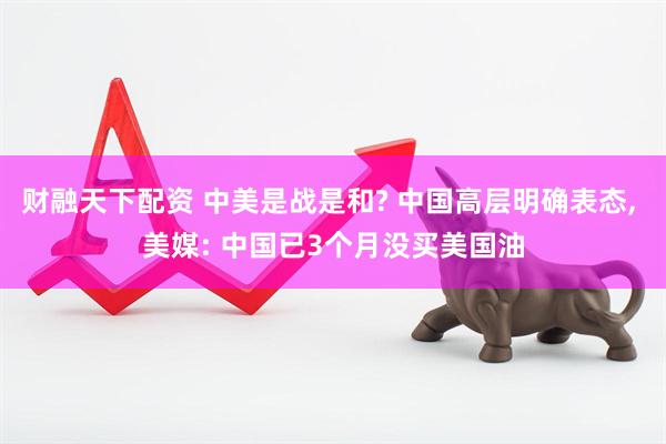 财融天下配资 中美是战是和? 中国高层明确表态, 美媒: 中国已3个月没买美国油