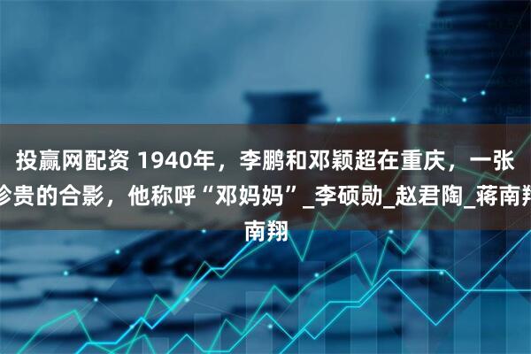 投赢网配资 1940年，李鹏和邓颖超在重庆，一张珍贵的合影，他称呼“邓妈妈”_李硕勋_赵君陶_蒋南翔