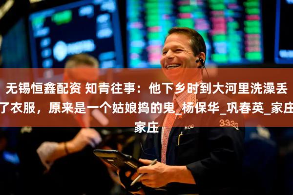 无锡恒鑫配资 知青往事：他下乡时到大河里洗澡丢了衣服，原来是一个姑娘捣的鬼_杨保华_巩春英_家庄