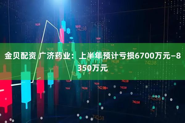 金贝配资 广济药业：上半年预计亏损6700万元—8350万元