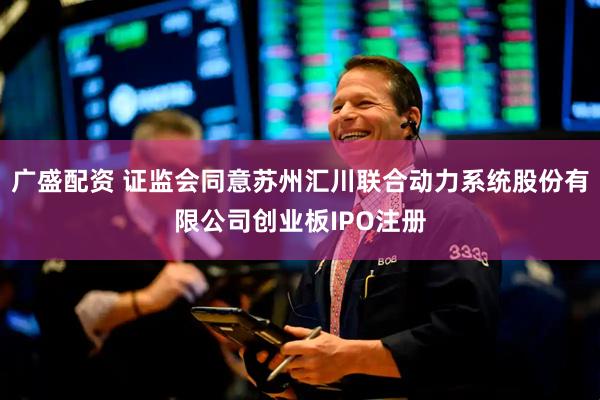 广盛配资 证监会同意苏州汇川联合动力系统股份有限公司创业板IPO注册