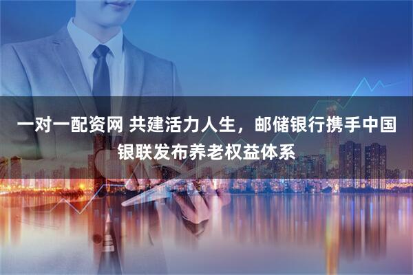一对一配资网 共建活力人生，邮储银行携手中国银联发布养老权益体系
