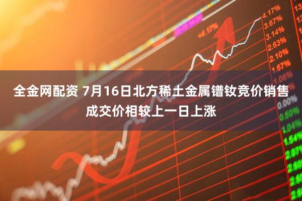 全金网配资 7月16日北方稀土金属镨钕竞价销售成交价相较上一日上涨