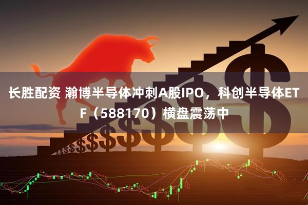 长胜配资 瀚博半导体冲刺A股IPO，科创半导体ETF（588170）横盘震荡中