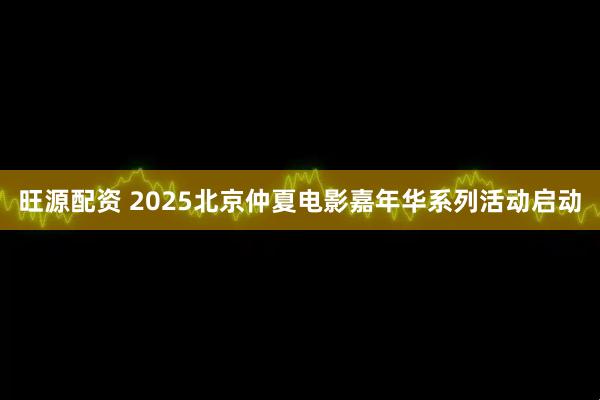 旺源配资 2025北京仲夏电影嘉年华系列活动启动