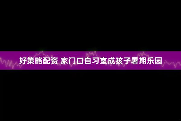 好策略配资 家门口自习室成孩子暑期乐园