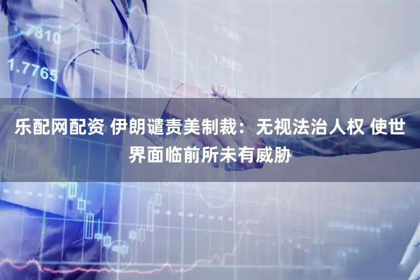 乐配网配资 伊朗谴责美制裁：无视法治人权 使世界面临前所未有威胁