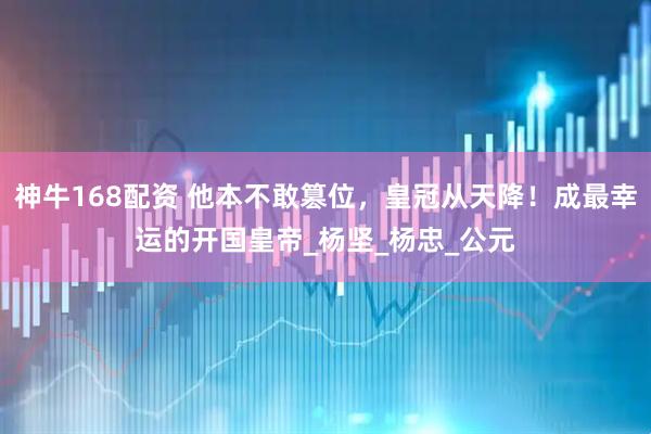 神牛168配资 他本不敢篡位，皇冠从天降！成最幸运的开国皇帝_杨坚_杨忠_公元