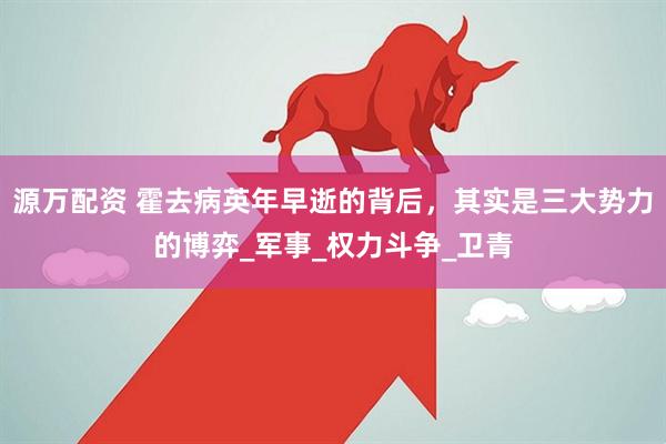 源万配资 霍去病英年早逝的背后，其实是三大势力的博弈_军事_权力斗争_卫青