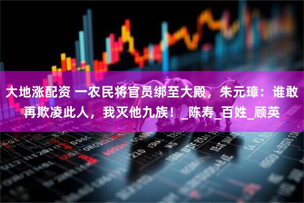 大地涨配资 一农民将官员绑至大殿，朱元璋：谁敢再欺凌此人，我灭他九族！_陈寿_百姓_顾英