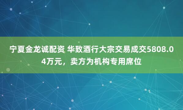宁夏金龙诚配资 华致酒行大宗交易成交5808.04万元，卖方为机构专用席位
