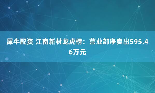 犀牛配资 江南新材龙虎榜：营业部净卖出595.46万元